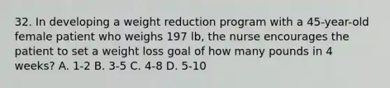 32. In developing a weight reduction program with a 45-year-old female patient who weighs 197 lb, the nurse encourages the patient to set a weight loss goal of how many pounds in 4 weeks? A. 1-2 B. 3-5 C. 4-8 D. 5-10