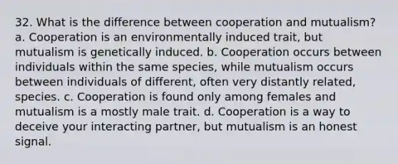 32. What is the difference between cooperation and mutualism? a. Cooperation is an environmentally induced trait, but mutualism is genetically induced. b. Cooperation occurs between individuals within the same species, while mutualism occurs between individuals of different, often very distantly related, species. c. Cooperation is found only among females and mutualism is a mostly male trait. d. Cooperation is a way to deceive your interacting partner, but mutualism is an honest signal.