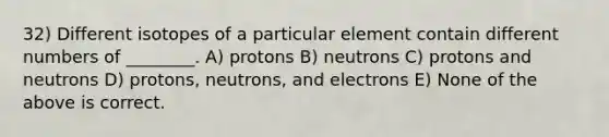 32) Different isotopes of a particular element contain different numbers of ________. A) protons B) neutrons C) protons and neutrons D) protons, neutrons, and electrons E) None of the above is correct.