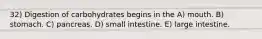 32) Digestion of carbohydrates begins in the A) mouth. B) stomach. C) pancreas. D) small intestine. E) large intestine.