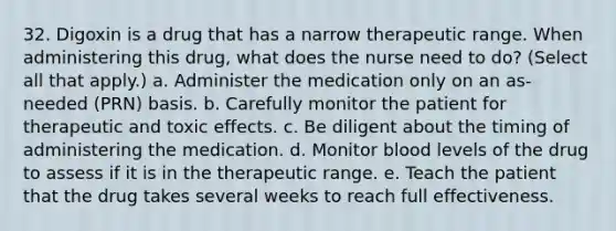 32. Digoxin is a drug that has a narrow therapeutic range. When administering this drug, what does the nurse need to do? (Select all that apply.) a. Administer the medication only on an as-needed (PRN) basis. b. Carefully monitor the patient for therapeutic and toxic effects. c. Be diligent about the timing of administering the medication. d. Monitor blood levels of the drug to assess if it is in the therapeutic range. e. Teach the patient that the drug takes several weeks to reach full effectiveness.