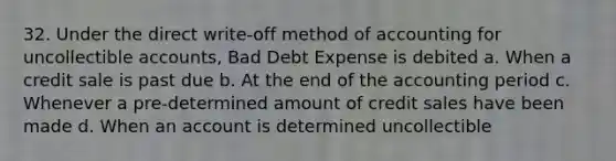 32. Under the direct write-off method of accounting for uncollectible accounts, Bad Debt Expense is debited a. When a credit sale is past due b. At the end of the accounting period c. Whenever a pre-determined amount of credit sales have been made d. When an account is determined uncollectible