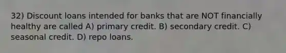 32) Discount loans intended for banks that are NOT financially healthy are called A) primary credit. B) secondary credit. C) seasonal credit. D) repo loans.