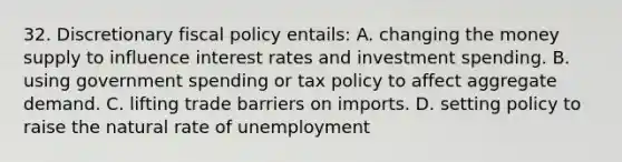 32. Discretionary fiscal policy entails: A. changing the money supply to influence interest rates and investment spending. B. using government spending or tax policy to affect aggregate demand. C. lifting trade barriers on imports. D. setting policy to raise the natural rate of unemployment