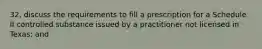 32. discuss the requirements to fill a prescription for a Schedule II controlled substance issued by a practitioner not licensed in Texas; and