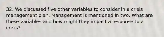 32. We discussed five other variables to consider in a crisis management plan. Management is mentioned in two. What are these variables and how might they impact a response to a crisis?