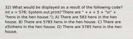 32) What would be displayed as a result of the following code? int x = 578; System.out.print("There are " + x + 5 + "n" + "hens in the hen house."); A) There are 583 hens in the hen house. B) There are 5785 hens in the hen house. C) There are x5nhens in the hen house. D) There are 5785 hens in the hen house.