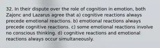 32. In their dispute over the role of cognition in emotion, both Zajonc and Lazarus agree that a) cognitive reactions always precede emotional reactions. b) emotional reactions always precede cognitive reactions. c) some emotional reactions involve no conscious thinking. d) cognitive reactions and emotional reactions always occur simultaneously.