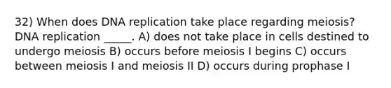 32) When does DNA replication take place regarding meiosis? DNA replication _____. A) does not take place in cells destined to undergo meiosis B) occurs before meiosis I begins C) occurs between meiosis I and meiosis II D) occurs during prophase I