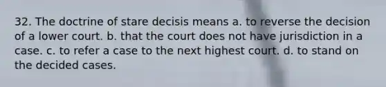 32. The doctrine of stare decisis means a. to reverse the decision of a lower court. b. that the court does not have jurisdiction in a case. c. to refer a case to the next highest court. d. to stand on the decided cases.