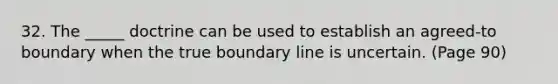 32. The _____ doctrine can be used to establish an agreed-to boundary when the true boundary line is uncertain. (Page 90)