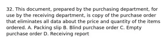 32. This document, prepared by the purchasing department, for use by the receiving department, is copy of the purchase order that eliminates all data about the price and quantity of the items ordered. A. Packing slip B. Blind purchase order C. Empty purchase order D. Receiving report