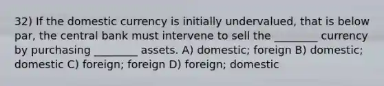 32) If the domestic currency is initially undervalued, that is below par, the central bank must intervene to sell the ________ currency by purchasing ________ assets. A) domestic; foreign B) domestic; domestic C) foreign; foreign D) foreign; domestic