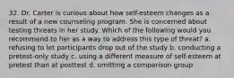 32. Dr. Carter is curious about how self-esteem changes as a result of a new counseling program. She is concerned about testing threats in her study. Which of the following would you recommend to her as a way to address this type of threat? a. refusing to let participants drop out of the study b. conducting a pretest-only study c. using a different measure of self-esteem at pretest than at posttest d. omitting a comparison group