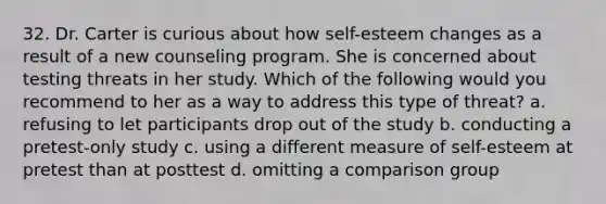 32. Dr. Carter is curious about how self-esteem changes as a result of a new counseling program. She is concerned about testing threats in her study. Which of the following would you recommend to her as a way to address this type of threat? a. refusing to let participants drop out of the study b. conducting a pretest-only study c. using a different measure of self-esteem at pretest than at posttest d. omitting a comparison group