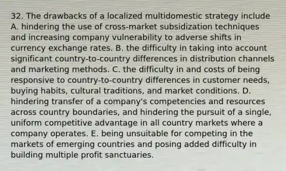 32. The drawbacks of a localized multidomestic strategy include A. hindering the use of cross-market subsidization techniques and increasing company vulnerability to adverse shifts in currency exchange rates. B. the difficulty in taking into account significant country-to-country differences in distribution channels and marketing methods. C. the difficulty in and costs of being responsive to country-to-country differences in customer needs, buying habits, cultural traditions, and market conditions. D. hindering transfer of a company's competencies and resources across country boundaries, and hindering the pursuit of a single, uniform competitive advantage in all country markets where a company operates. E. being unsuitable for competing in the markets of emerging countries and posing added difficulty in building multiple profit sanctuaries.