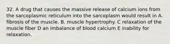 32. A drug that causes the massive release of calcium ions from the sarcoplasmic reticulum into the sarcoplasm would result in A. fibrosis of the muscle. B. muscle hypertrophy. C relaxation of the muscle fiber D an imbalance of blood calcium E inability for relaxation.