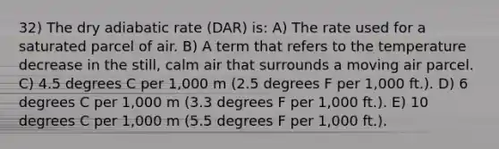 32) The dry adiabatic rate (DAR) is: A) The rate used for a saturated parcel of air. B) A term that refers to the temperature decrease in the still, calm air that surrounds a moving air parcel. C) 4.5 degrees C per 1,000 m (2.5 degrees F per 1,000 ft.). D) 6 degrees C per 1,000 m (3.3 degrees F per 1,000 ft.). E) 10 degrees C per 1,000 m (5.5 degrees F per 1,000 ft.).