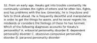 32. From an early age, Kwaku got into trouble constantly. He continually violates the rights of others and he often lies, fights, and has problems with the law. Generally, he is impulsive and fails to think ahead. He is frequently deceitful and manipulative in order to get the things he wants, and he never regrets his misdeeds or considers the feelings of those he has harmed. Which of the following diagnoses accounts for Kwaku's personality? A. antisocial personality disorder B. dependent personality disorder C. obsessive-compulsive personality disorder D. paranoid personality disorder