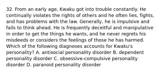 32. From an early age, Kwaku got into trouble constantly. He continually violates the rights of others and he often lies, fights, and has problems with the law. Generally, he is impulsive and fails to think ahead. He is frequently deceitful and manipulative in order to get the things he wants, and he never regrets his misdeeds or considers the feelings of those he has harmed. Which of the following diagnoses accounts for Kwaku's personality? A. antisocial personality disorder B. dependent personality disorder C. obsessive-compulsive personality disorder D. paranoid personality disorder