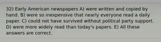 32) Early American newspapers A) were written and copied by hand. B) were so inexpensive that nearly everyone read a daily paper. C) could not have survived without political party support. D) were more widely read than today's papers. E) All these answers are correct.