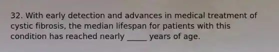 32. With early detection and advances in medical treatment of cystic fibrosis, the median lifespan for patients with this condition has reached nearly _____ years of age.