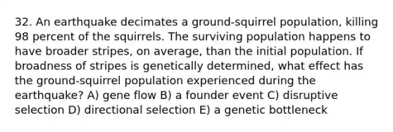 32. An earthquake decimates a ground-squirrel population, killing 98 percent of the squirrels. The surviving population happens to have broader stripes, on average, than the initial population. If broadness of stripes is genetically determined, what effect has the ground-squirrel population experienced during the earthquake? A) gene flow B) a founder event C) disruptive selection D) directional selection E) a genetic bottleneck