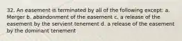 32. An easement is terminated by all of the following except: a. Merger b. abandonment of the easement c. a release of the easement by the servient tenement d. a release of the easement by the dominant tenement