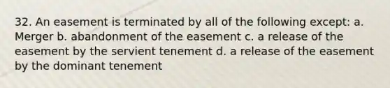 32. An easement is terminated by all of the following except: a. Merger b. abandonment of the easement c. a release of the easement by the servient tenement d. a release of the easement by the dominant tenement