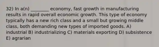 32) In a(n) ________ economy, fast growth in manufacturing results in rapid overall economic growth. This type of economy typically has a new rich class and a small but growing middle class, both demanding new types of imported goods. A) industrial B) industrializing C) materials exporting D) subsistence E) agrarian