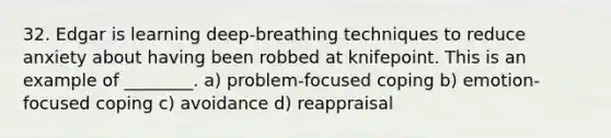 32. Edgar is learning deep-breathing techniques to reduce anxiety about having been robbed at knifepoint. This is an example of ________. a) problem-focused coping b) emotion-focused coping c) avoidance d) reappraisal