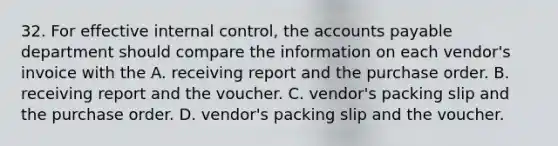 32. For effective internal control, the accounts payable department should compare the information on each vendor's invoice with the A. receiving report and the purchase order. B. receiving report and the voucher. C. vendor's packing slip and the purchase order. D. vendor's packing slip and the voucher.