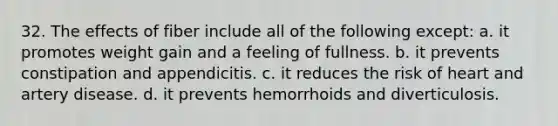 32. The effects of fiber include all of the following except: a. it promotes weight gain and a feeling of fullness. b. it prevents constipation and appendicitis. c. it reduces the risk of heart and artery disease. d. it prevents hemorrhoids and diverticulosis.