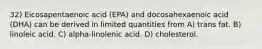 32) Eicosapentaenoic acid (EPA) and docosahexaenoic acid (DHA) can be derived in limited quantities from A) trans fat. B) linoleic acid. C) alpha-linolenic acid. D) cholesterol.