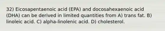 32) Eicosapentaenoic acid (EPA) and docosahexaenoic acid (DHA) can be derived in limited quantities from A) trans fat. B) linoleic acid. C) alpha-linolenic acid. D) cholesterol.