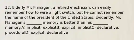 32. Elderly Mr. Flanagan, a retired electrician, can easily remember how to wire a light switch, but he cannot remember the name of the president of the United States. Evidently, Mr. Flanagan's ________ memory is better than his ________ memory.A) implicit; explicitB) explicit; implicitC) declarative; proceduralD) explicit; declarative