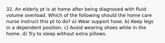 32. An elderly pt is at home after being diagnosed with fluid volume overload. Which of the following should the home care nurse instruct this pt to do? a) Wear support hose. b) Keep legs in a dependent position. c) Avoid wearing shoes while in the home. d) Try to sleep without extra pillows.