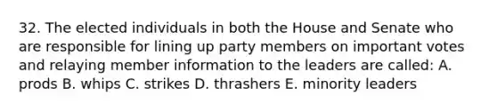 32. The elected individuals in both the House and Senate who are responsible for lining up party members on important votes and relaying member information to the leaders are called: A. prods B. whips C. strikes D. thrashers E. minority leaders