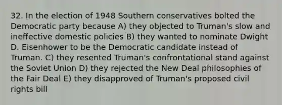 32. In the election of 1948 Southern conservatives bolted the Democratic party because A) they objected to Truman's slow and ineffective domestic policies B) they wanted to nominate Dwight D. Eisenhower to be the Democratic candidate instead of Truman. C) they resented Truman's confrontational stand against the Soviet Union D) they rejected the New Deal philosophies of the Fair Deal E) they disapproved of Truman's proposed civil rights bill