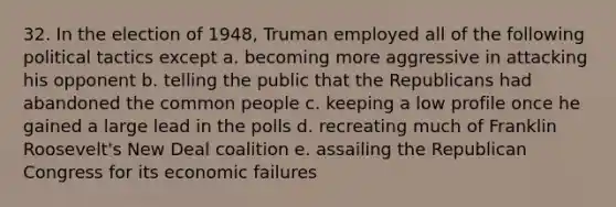 32. In the election of 1948, Truman employed all of the following political tactics except a. becoming more aggressive in attacking his opponent b. telling the public that the Republicans had abandoned the common people c. keeping a low profile once he gained a large lead in the polls d. recreating much of Franklin Roosevelt's New Deal coalition e. assailing the Republican Congress for its economic failures