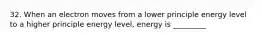 32. When an electron moves from a lower principle energy level to a higher principle energy level, energy is _________