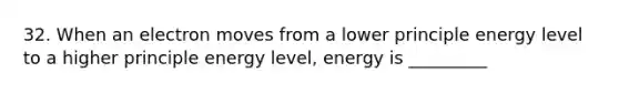 32. When an electron moves from a lower principle energy level to a higher principle energy level, energy is _________