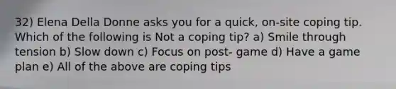 32) Elena Della Donne asks you for a quick, on-site coping tip. Which of the following is Not a coping tip? a) Smile through tension b) Slow down c) Focus on post- game d) Have a game plan e) All of the above are coping tips