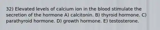 32) Elevated levels of calcium ion in the blood stimulate the secretion of the hormone A) calcitonin. B) thyroid hormone. C) parathyroid hormone. D) growth hormone. E) testosterone.