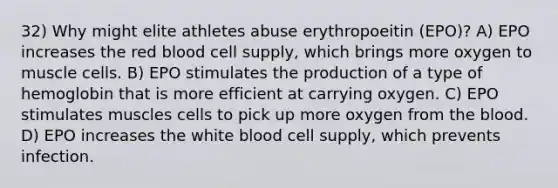 32) Why might elite athletes abuse erythropoeitin (EPO)? A) EPO increases the red blood cell supply, which brings more oxygen to muscle cells. B) EPO stimulates the production of a type of hemoglobin that is more efficient at carrying oxygen. C) EPO stimulates muscles cells to pick up more oxygen from the blood. D) EPO increases the white blood cell supply, which prevents infection.