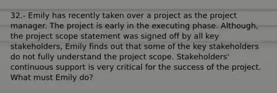 32.- Emily has recently taken over a project as the project manager. The project is early in the executing phase. Although, the project scope statement was signed off by all key stakeholders, Emily finds out that some of the key stakeholders do not fully understand the project scope. Stakeholders' continuous support is very critical for the success of the project. What must Emily do?