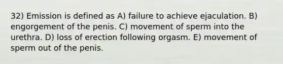 32) Emission is defined as A) failure to achieve ejaculation. B) engorgement of the penis. C) movement of sperm into the urethra. D) loss of erection following orgasm. E) movement of sperm out of the penis.