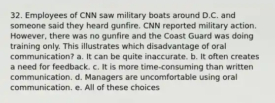 32. Employees of CNN saw military boats around D.C. and someone said they heard gunfire. CNN reported military action. However, there was no gunfire and the Coast Guard was doing training only. This illustrates which disadvantage of oral communication? a. It can be quite inaccurate. b. It often creates a need for feedback. c. It is more time-consuming than written communication. d. Managers are uncomfortable using oral communication. e. All of these choices