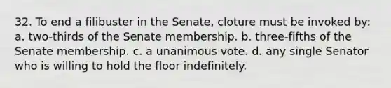 32. To end a filibuster in the Senate, cloture must be invoked by: a. two-thirds of the Senate membership. b. three-fifths of the Senate membership. c. a unanimous vote. d. any single Senator who is willing to hold the floor indefinitely.