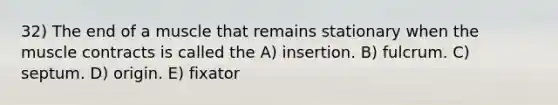 32) The end of a muscle that remains stationary when the muscle contracts is called the A) insertion. B) fulcrum. C) septum. D) origin. E) fixator